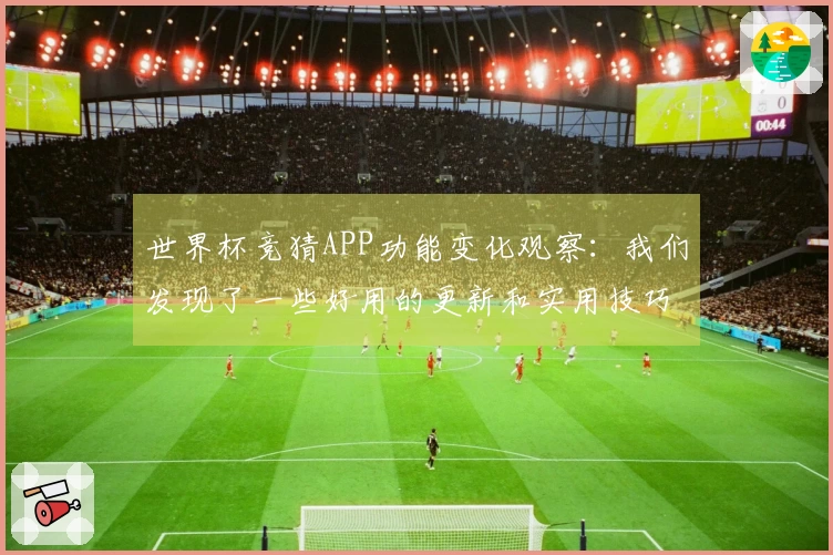 世界杯竞猜APP功能变化观察：我们发现了一些好用的更新和实用技巧