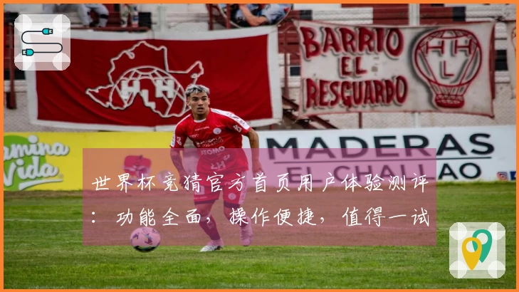 世界杯竞猜官方首页用户体验测评：功能全面，操作便捷，值得一试